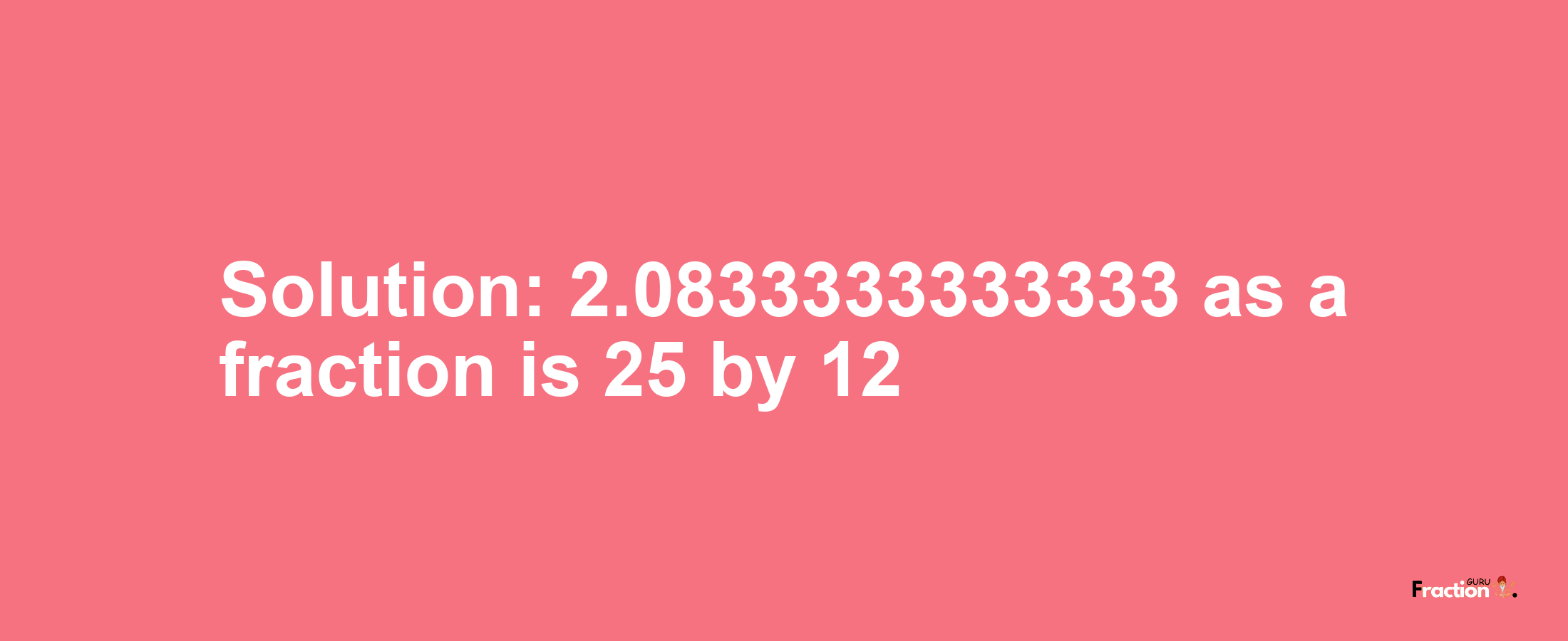 Solution:2.0833333333333 as a fraction is 25/12